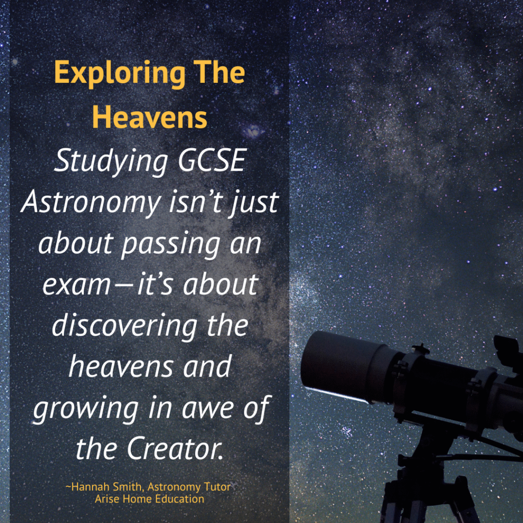 image of space and telescope with quote for faith-based sciecne curriculum at AriseHomeEducation.com
Quote: Excploring the Heavens - Studying GCSE Astronomy isn’t just about passing an exam—it’s about discovering the heavens and growing in awe of the Creator.